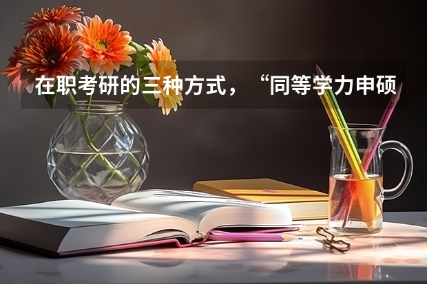 在职考研的三种方式,“同等学力申硕、在职攻读硕士学位和单独考试”,它们在考试科目上有什么不同。