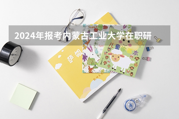 2024年报考内蒙古工业大学在职研究生需要满足哪些条件？