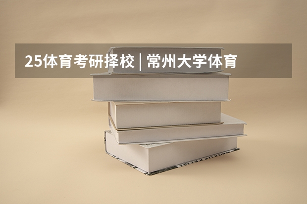 25体育考研择校 | 常州大学体育考研院校考情分析！招生人数丨分数线丨录取名单丨考试真题丨参考书目（考研：出版考研科目+分数线+试题+择校常识分区解读？）