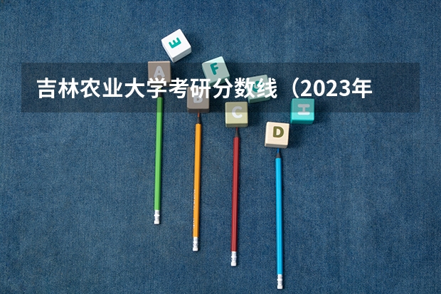 吉林农业大学考研分数线（2023年中国农业大学考研分数线）