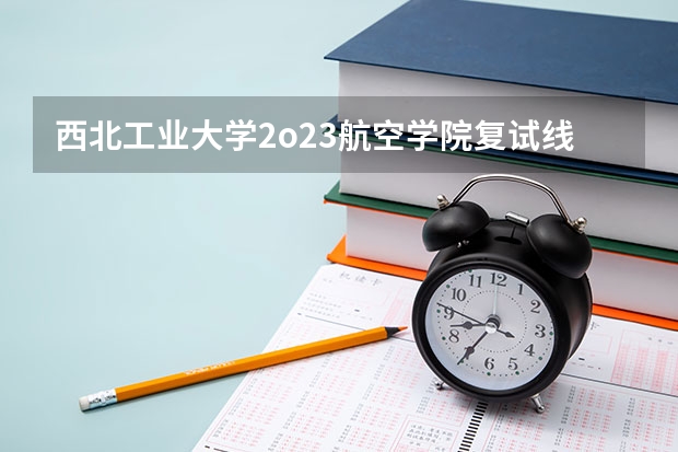 西北工业大学2o23航空学院复试线（西安工业大学研究生复试线）