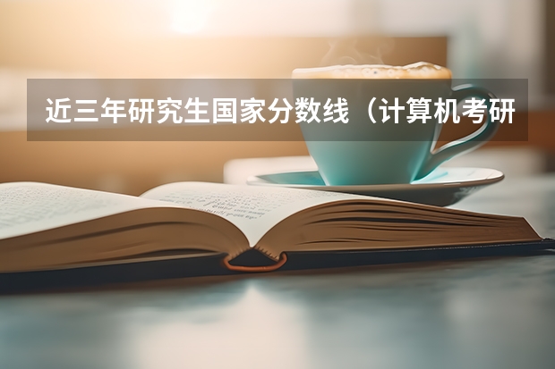 近三年研究生国家分数线（计算机考研国家分数线）