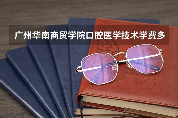 广州华南商贸学院口腔医学技术学费多少