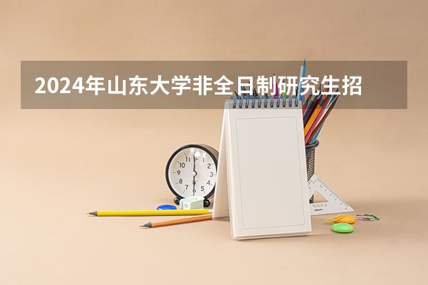 2024年山东大学非全日制研究生招生信息一览 2024年山东大学非全日制研究生招生目录-专业-学制学费-招生简章