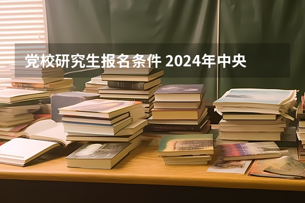 党校研究生报名条件 2024年中央党校博士研究生招生简章