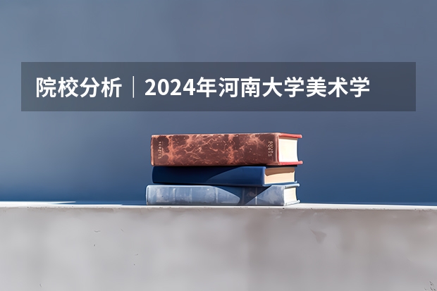 院校分析｜2024年河南大学美术学院研究生招生信息（中央美术学院｜ 年攻读全日制专业学位硕士研究生招生简章）