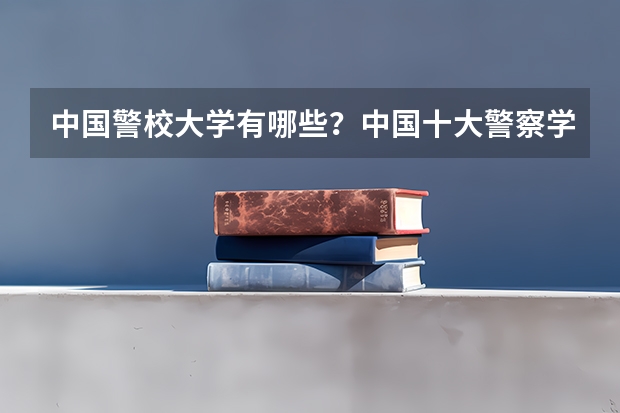 中国警校大学有哪些？中国十大警察学院排名（参考）