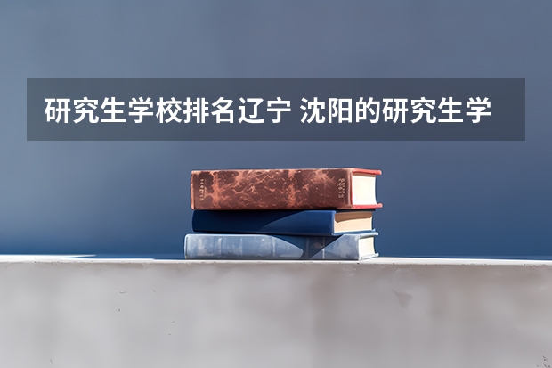 研究生学校排名辽宁 沈阳的研究生学校排名