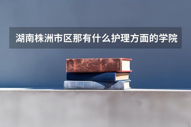 湖南株洲市区那有什么护理方面的学院?