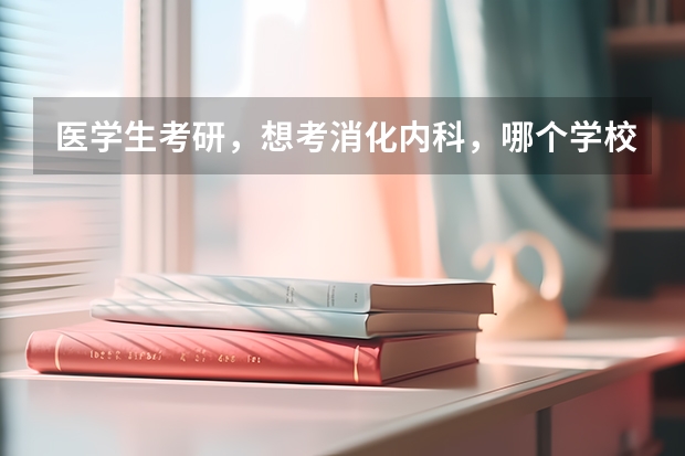 医学生考研，想考消化内科，哪个学校的哪个研究生导师比较好