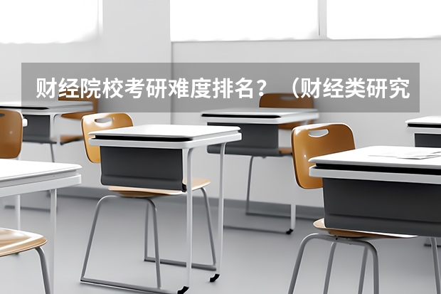 财经院校考研难度排名？（财经类研究生院校排名）