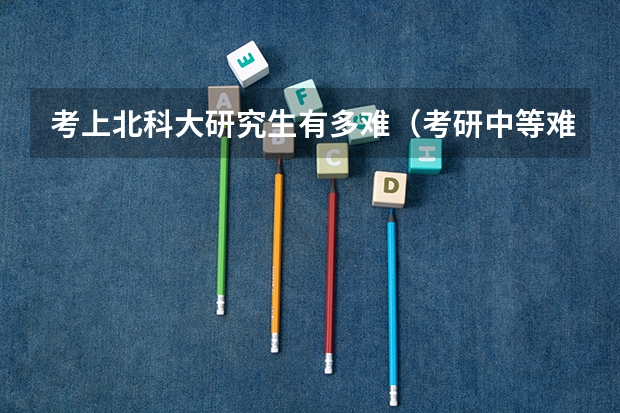 考上北科大研究生有多难（考研中等难度的院校推荐？）