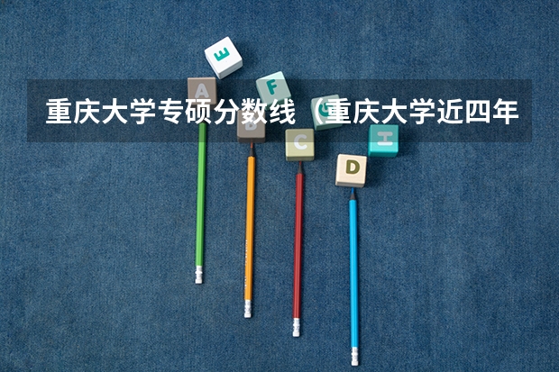重庆大学专硕分数线（重庆大学近四年各专业考研分数线汇总（上）【含复试线、最高分、最低分】）
