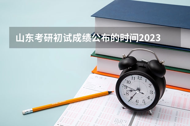 山东考研初试成绩公布的时间2023 24年研究生初试成绩公布时间