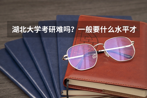 湖北大学考研难吗?一般要什么水平才可以进入?