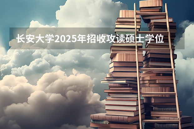 长安大学2025年招收攻读硕士学位研究生招生简章
